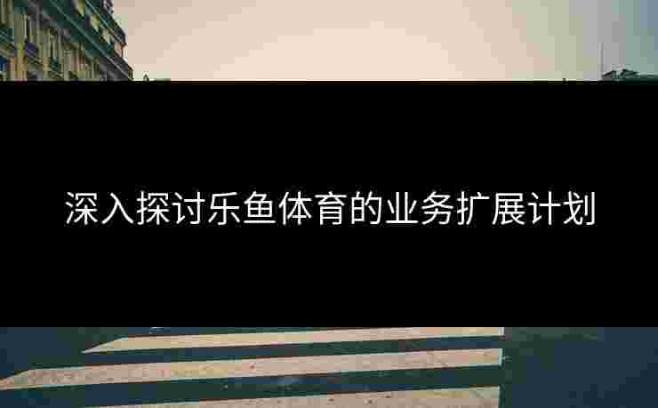深入探讨乐鱼体育的业务扩展计划