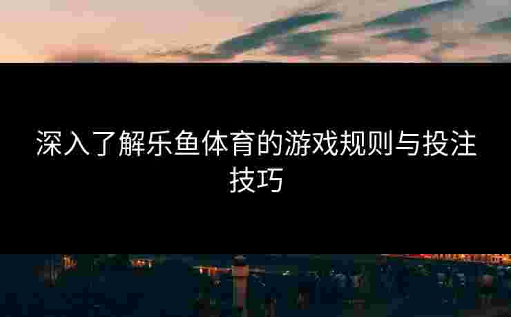 深入了解乐鱼体育的游戏规则与投注技巧