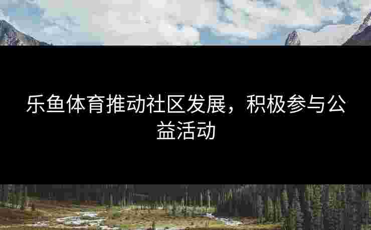 乐鱼体育推动社区发展，积极参与公益活动