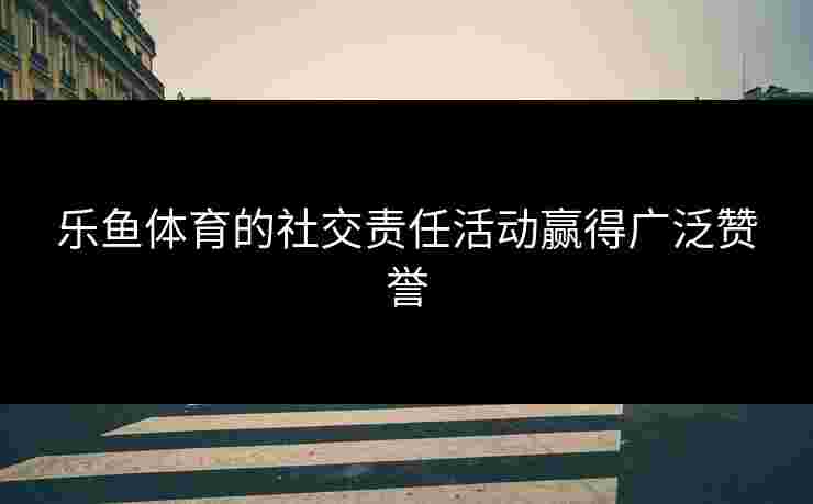 乐鱼体育的社交责任活动赢得广泛赞誉
