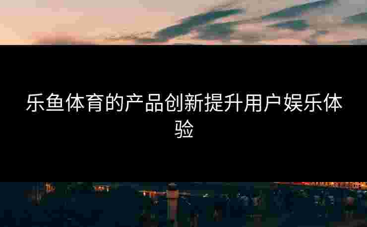 乐鱼体育的产品创新提升用户娱乐体验