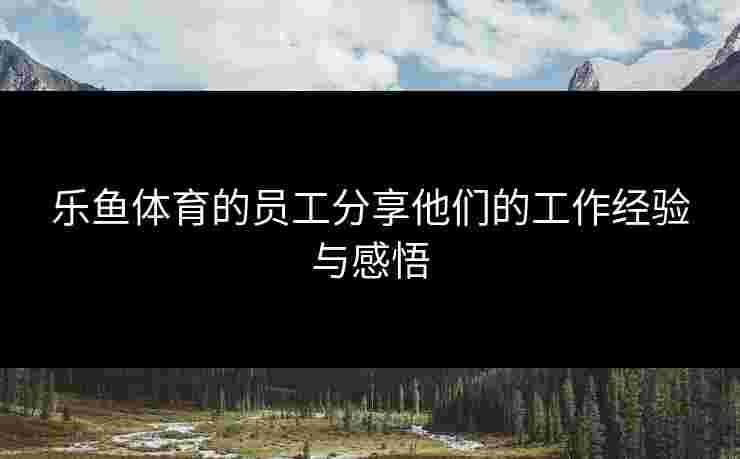 乐鱼体育的员工分享他们的工作经验与感悟