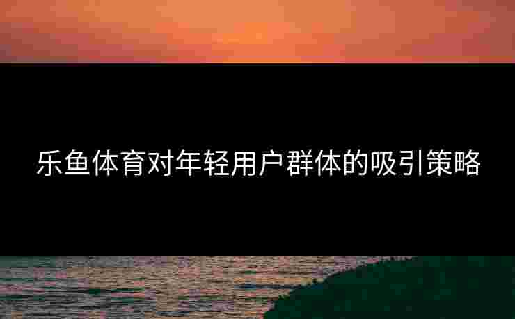 乐鱼体育对年轻用户群体的吸引策略