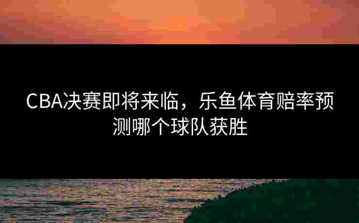 CBA决赛即将来临，乐鱼体育赔率预测哪个球队获胜