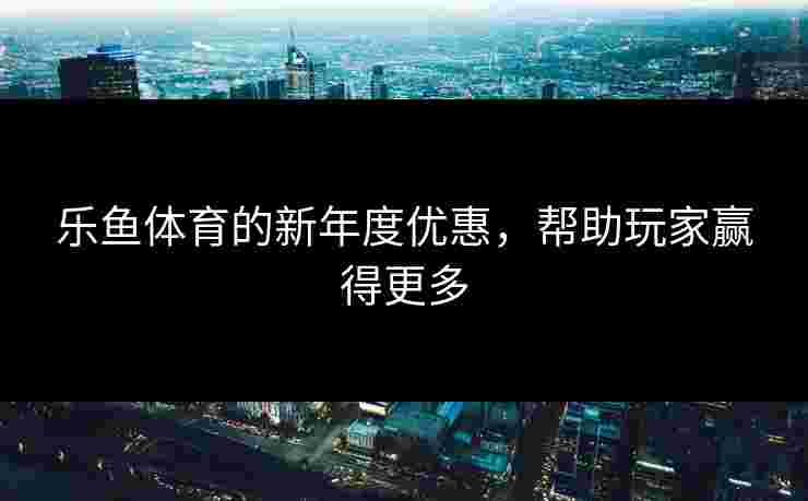 乐鱼体育的新年度优惠，帮助玩家赢得更多