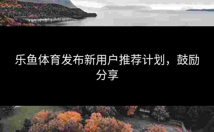 乐鱼体育发布新用户推荐计划，鼓励分享