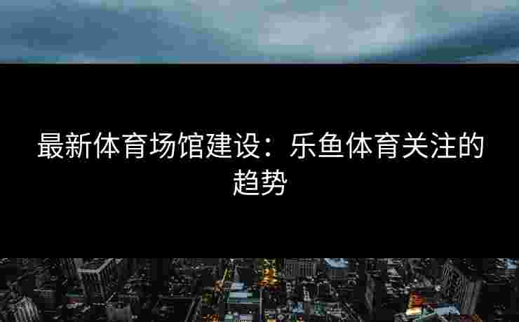最新体育场馆建设：乐鱼体育关注的趋势