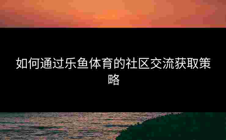 如何通过乐鱼体育的社区交流获取策略