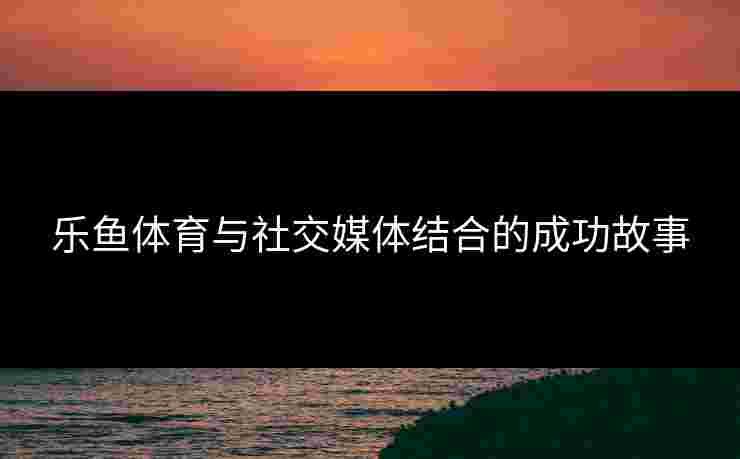 乐鱼体育与社交媒体结合的成功故事