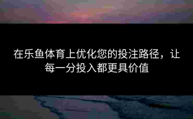 在乐鱼体育上优化您的投注路径，让每一分投入都更具价值
