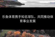 乐鱼体育携手知名球队，共同推动体育事业发展