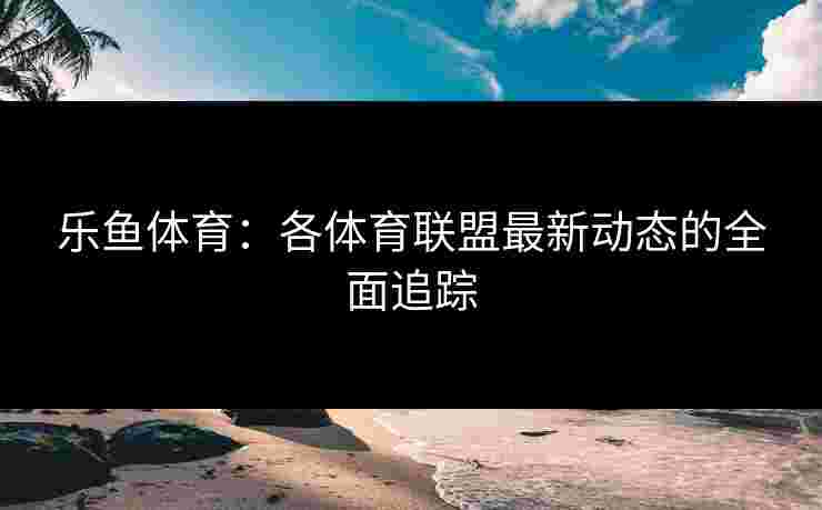 乐鱼体育：各体育联盟最新动态的全面追踪