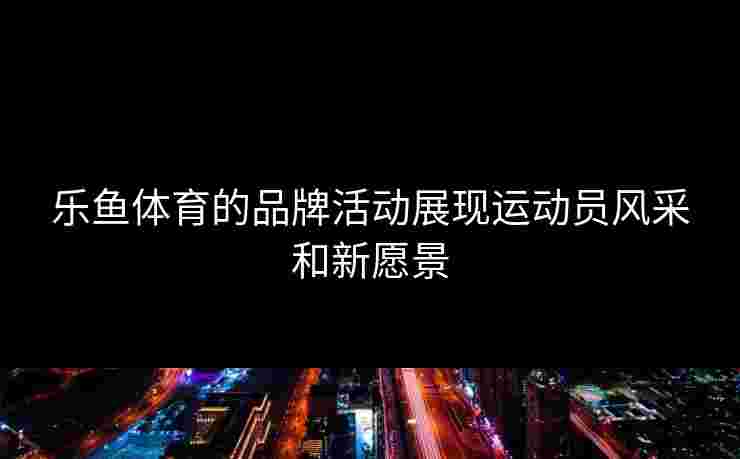 乐鱼体育的品牌活动展现运动员风采和新愿景