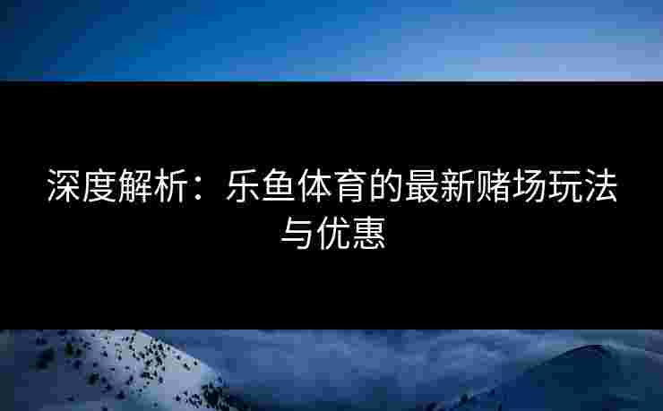 深度解析：乐鱼体育的最新赌场玩法与优惠