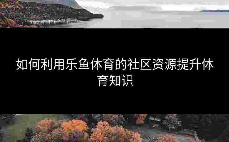 如何利用乐鱼体育的社区资源提升体育知识