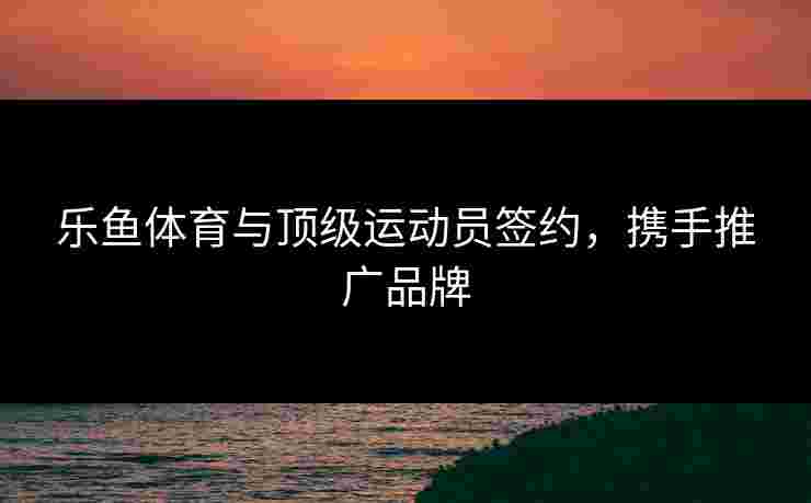 乐鱼体育与顶级运动员签约，携手推广品牌