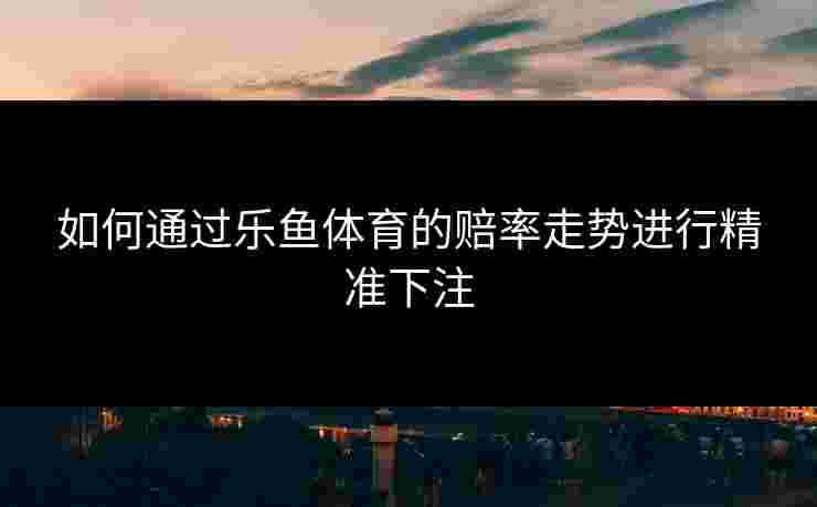 如何通过乐鱼体育的赔率走势进行精准下注