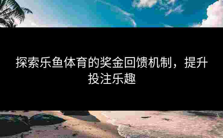 探索乐鱼体育的奖金回馈机制，提升投注乐趣
