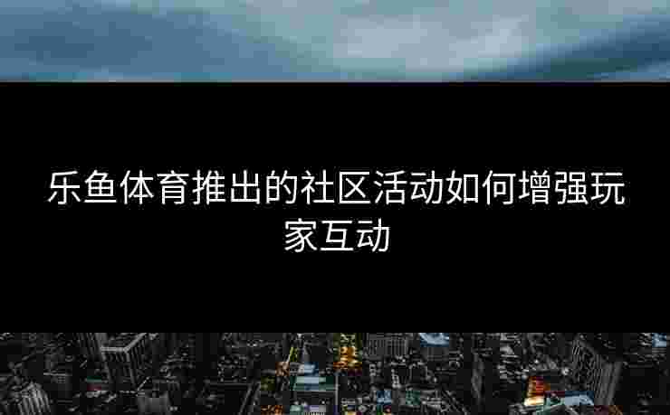 乐鱼体育推出的社区活动如何增强玩家互动