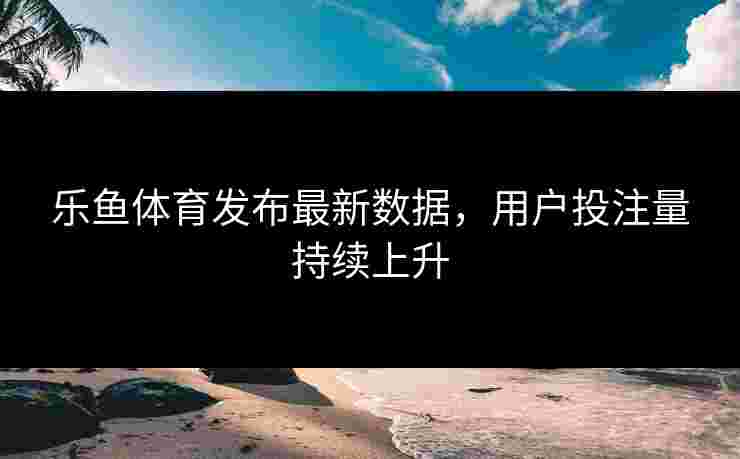 乐鱼体育发布最新数据，用户投注量持续上升