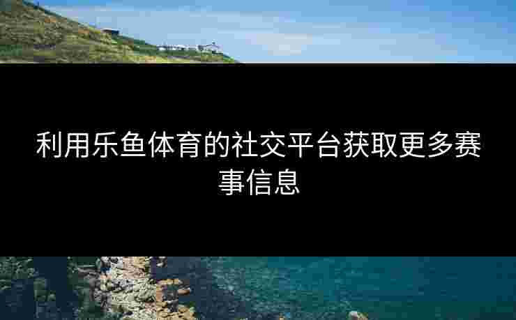 利用乐鱼体育的社交平台获取更多赛事信息