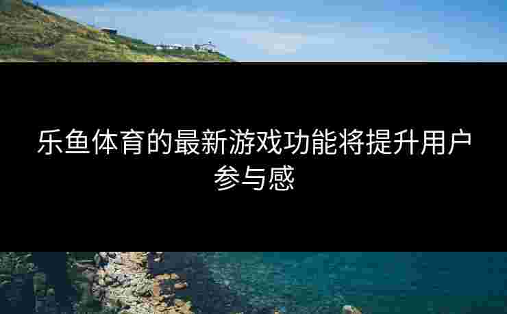 乐鱼体育的最新游戏功能将提升用户参与感