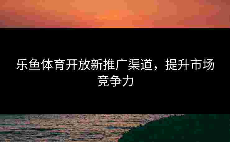 乐鱼体育开放新推广渠道，提升市场竞争力