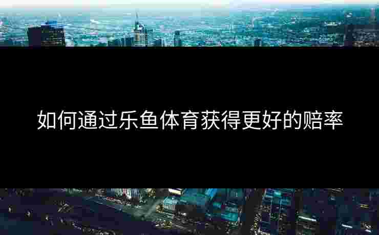 如何通过乐鱼体育获得更好的赔率