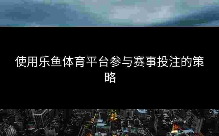 使用乐鱼体育平台参与赛事投注的策略