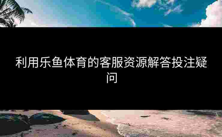 利用乐鱼体育的客服资源解答投注疑问
