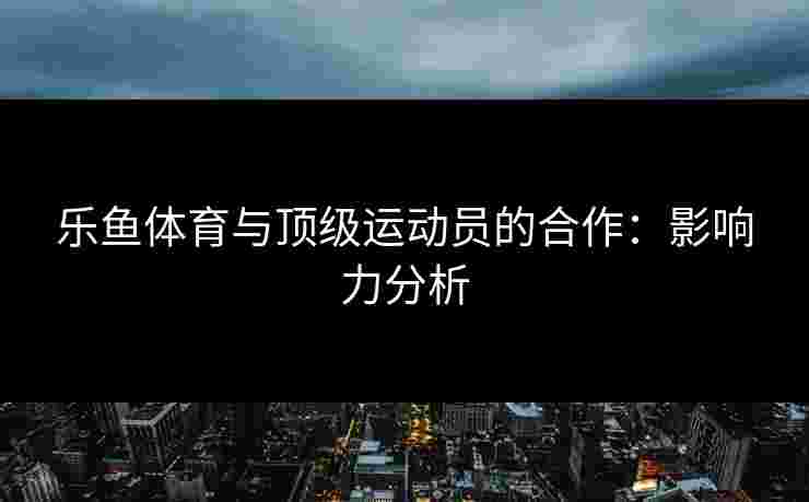 乐鱼体育与顶级运动员的合作：影响力分析