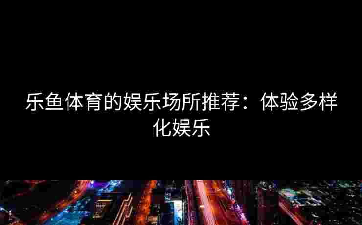 乐鱼体育的娱乐场所推荐：体验多样化娱乐
