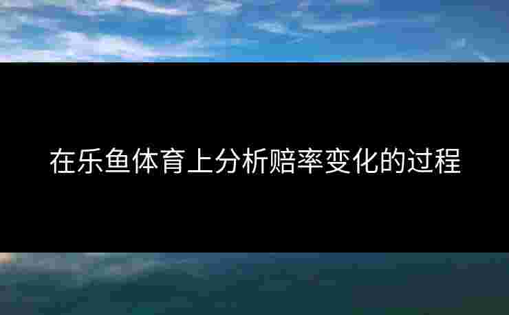 在乐鱼体育上分析赔率变化的过程