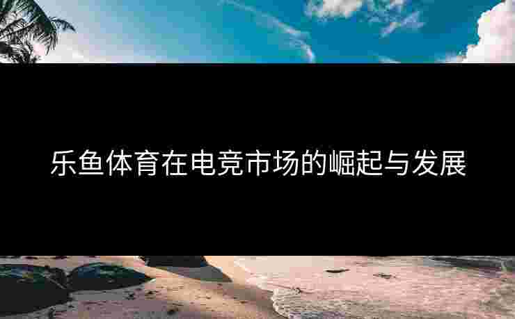 乐鱼体育在电竞市场的崛起与发展