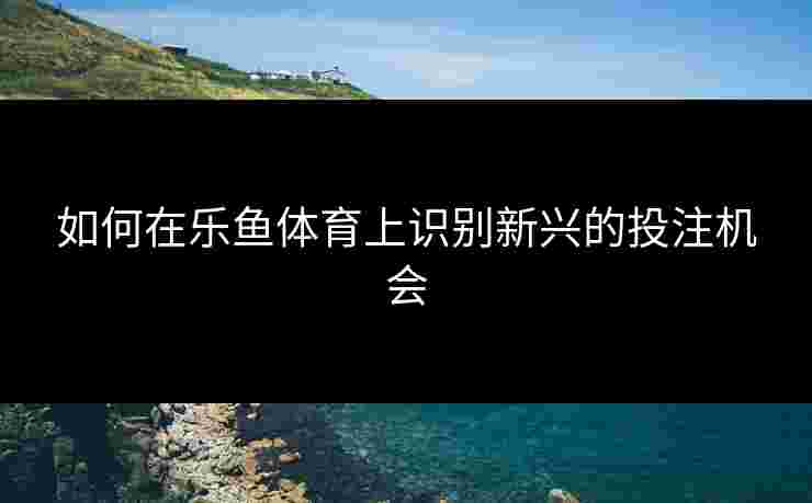 如何在乐鱼体育上识别新兴的投注机会