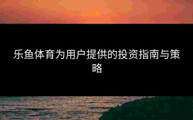 乐鱼体育为用户提供的投资指南与策略