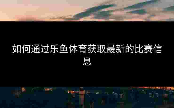 如何通过乐鱼体育获取最新的比赛信息