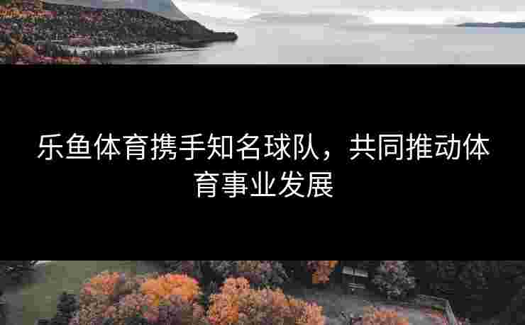 乐鱼体育携手知名球队，共同推动体育事业发展